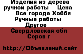 Изделия из дерева ручной работы  › Цена ­ 1 - Все города Хобби. Ручные работы » Другое   . Свердловская обл.,Серов г.